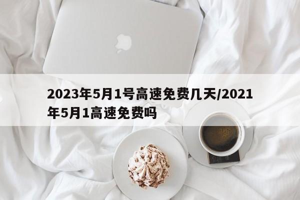 2023年5月1号高速免费几天/2021年5月1高速免费吗