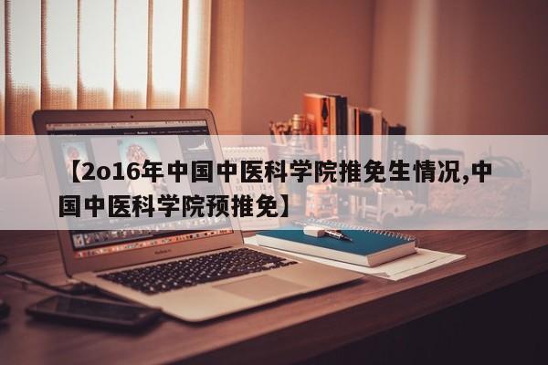 【2o16年中国中医科学院推免生情况,中国中医科学院预推免】