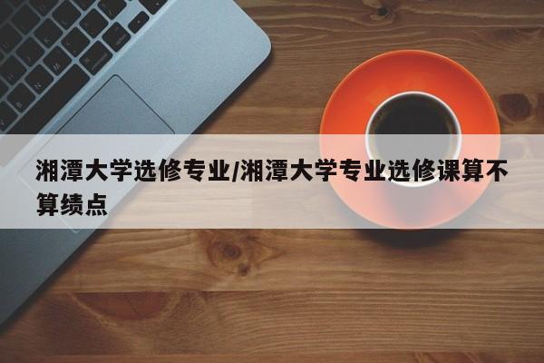 湘潭大学选修专业/湘潭大学专业选修课算不算绩点