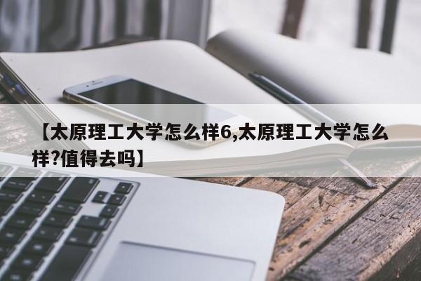 【太原理工大学怎么样6,太原理工大学怎么样?值得去吗】