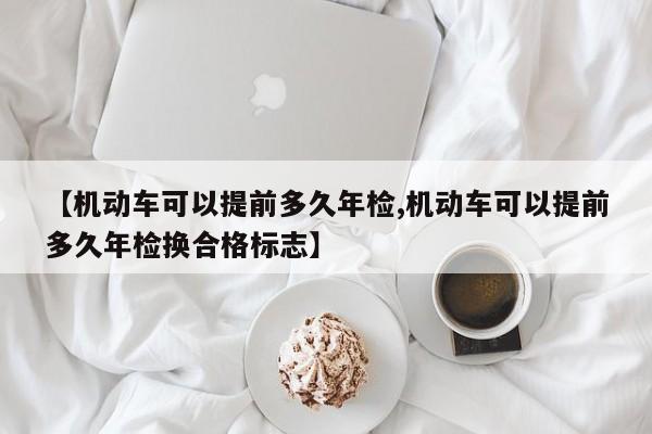 【机动车可以提前多久年检,机动车可以提前多久年检换合格标志】