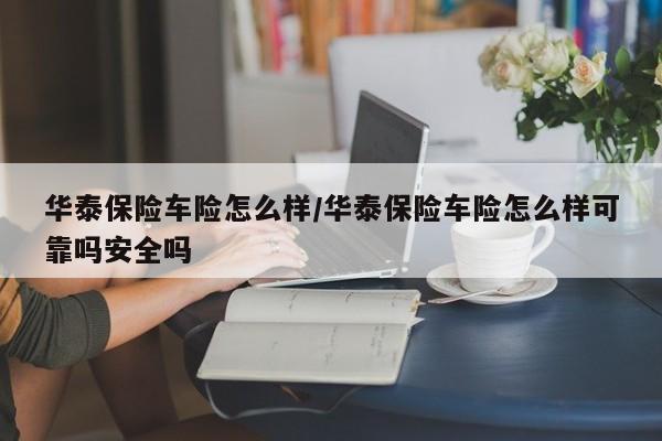华泰保险车险怎么样/华泰保险车险怎么样可靠吗安全吗