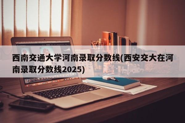 西南交通大学河南录取分数线(西安交大在河南录取分数线2025)