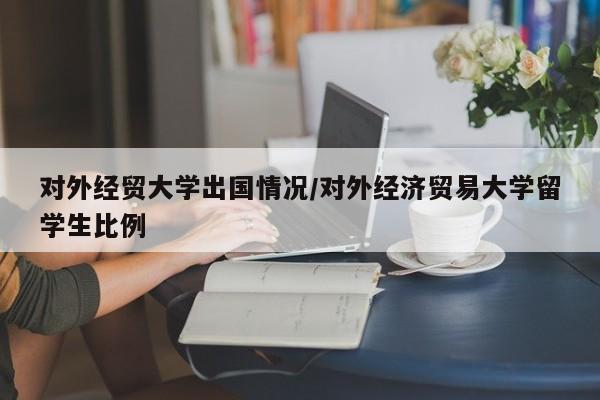对外经贸大学出国情况/对外经济贸易大学留学生比例