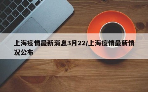 上海疫情最新消息3月22/上海疫情最新情况公布
